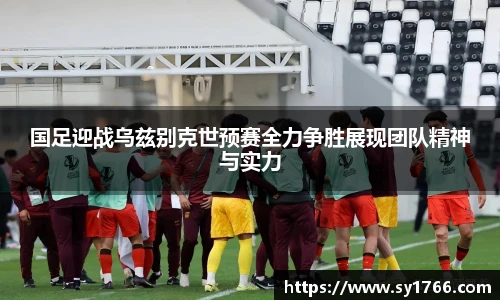 国足迎战乌兹别克世预赛全力争胜展现团队精神与实力